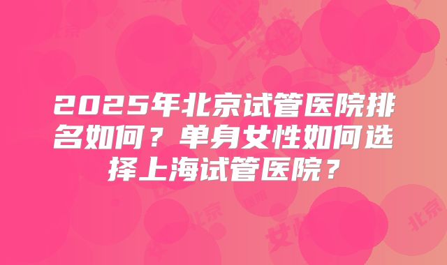 2025年北京试管医院排名如何?单身女性如何选择上海试管医院?