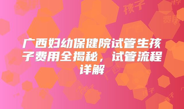 广西妇幼保健院试管生孩子费用全揭秘,试管流程详解