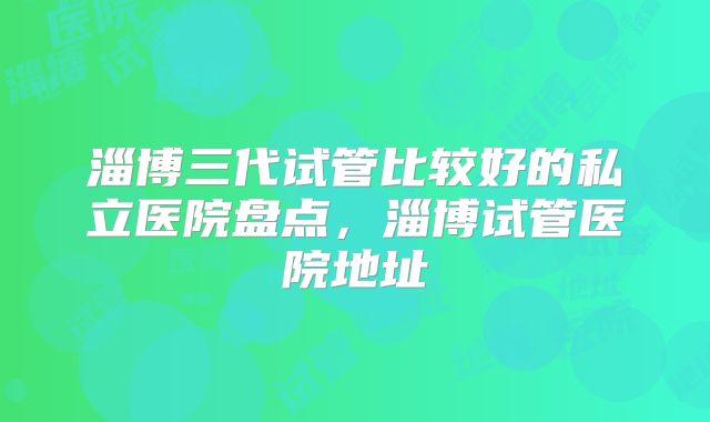 淄博三代试管比较好的私立医院盘点,淄博试管医院地址