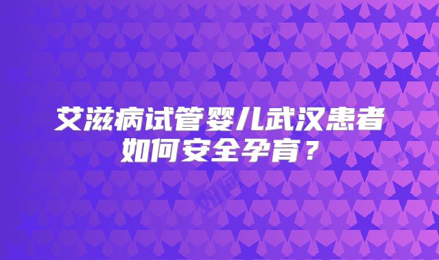 艾滋病试管婴儿武汉患者如何安全孕育?