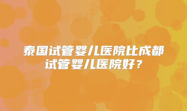 泰国试管婴儿医院比成都试管婴儿医院好？