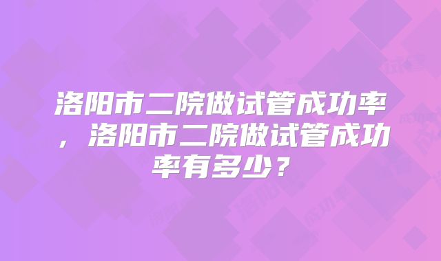 洛阳市二院做试管成功率,洛阳市二院做试管成功率有多少?
