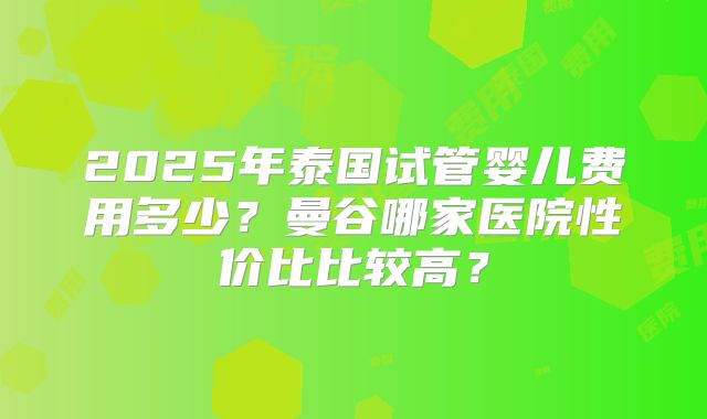 2025年泰国试管婴儿费用多少?曼谷哪家医院性价比比较高?