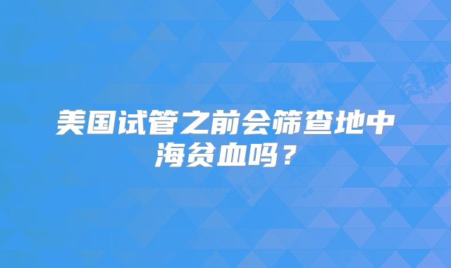 美国试管之前会筛查地中海贫血吗?