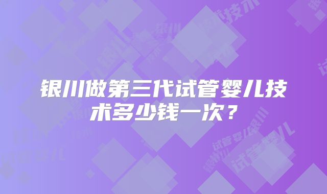 银川做第三代试管婴儿技术多少钱一次？