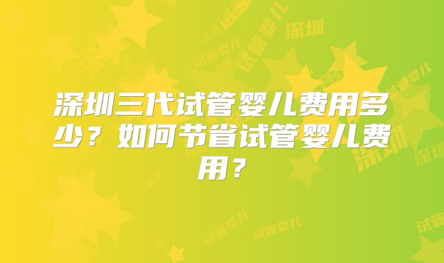 深圳三代试管婴儿费用多少?如何节省试管婴儿费用?