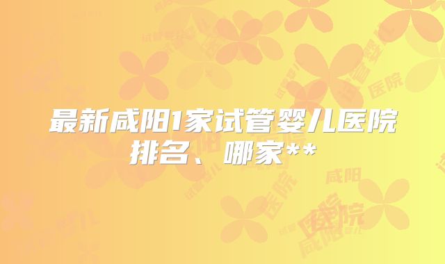 最新咸阳1家试管婴儿医院排名、哪家**