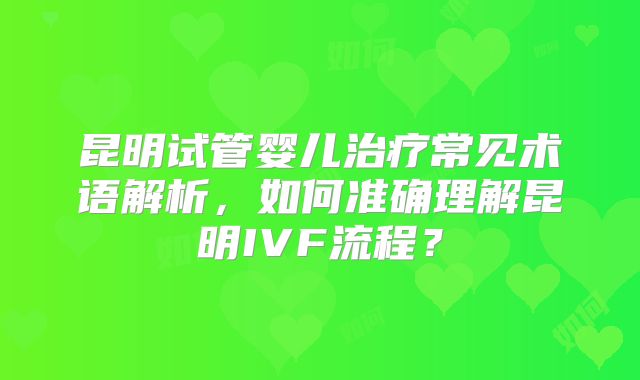 昆明试管婴儿治疗常见术语解析，如何准确理解昆明IVF流程？