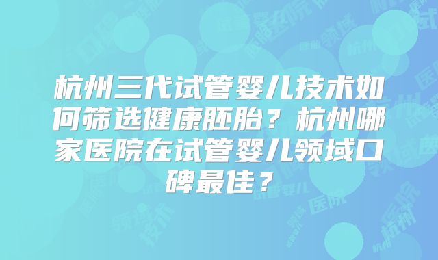 杭州三代试管婴儿技术如何筛选健康胚胎?杭州哪家医院在试管婴儿领域口碑最佳?