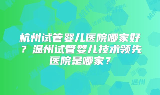 杭州试管婴儿医院哪家好?温州试管婴儿技术领先医院是哪家?