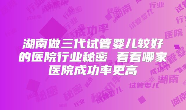 湖南做三代试管婴儿较好的医院行业秘密 看看哪家医院成功率更高
