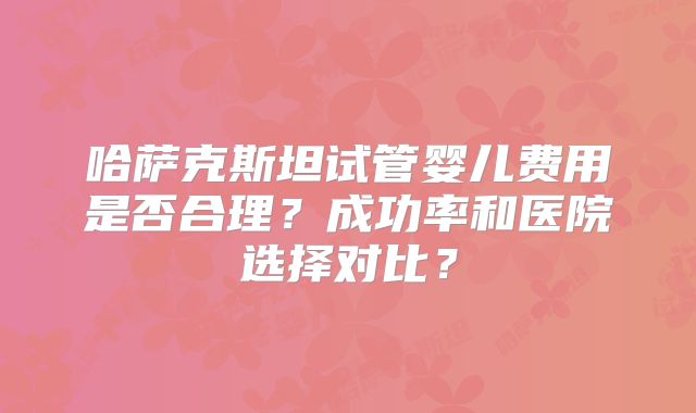 哈萨克斯坦试管婴儿费用是否合理?成功率和医院选择对比?