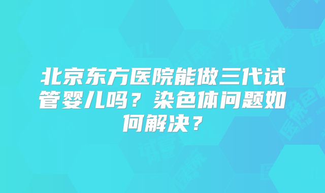 北京东方医院能做三代试管婴儿吗?染色体问题如何解决?