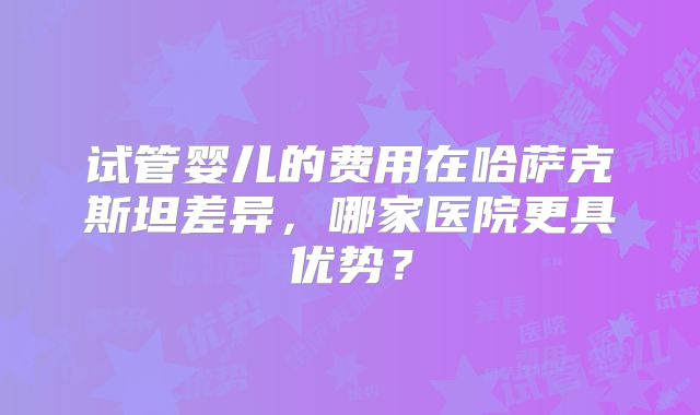 试管婴儿的费用在哈萨克斯坦差异,哪家医院更具优势?