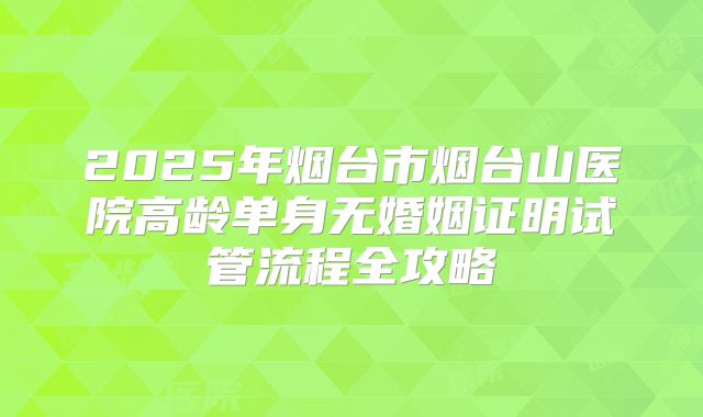 2025年烟台市烟台山医院高龄单身无婚姻证明试管流程全攻略