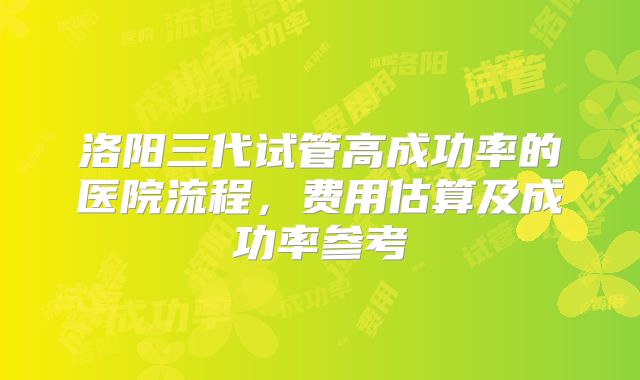 洛阳三代试管高成功率的医院流程,费用估算及成功率参考