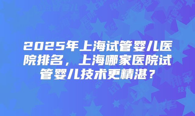 2025年上海试管婴儿医院排名，上海哪家医院试管婴儿技术更精湛？