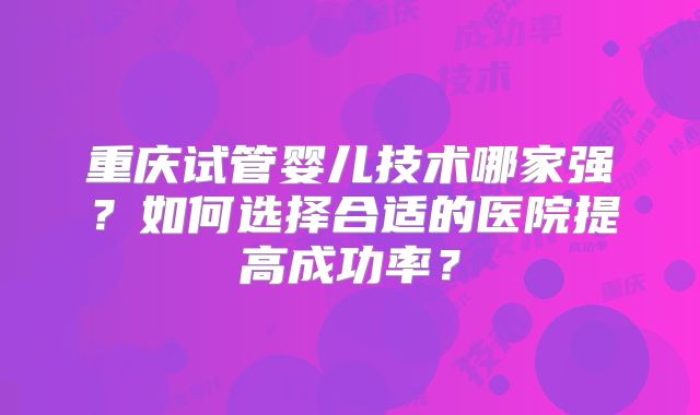 重庆试管婴儿技术哪家强？如何选择合适的医院提高成功率？