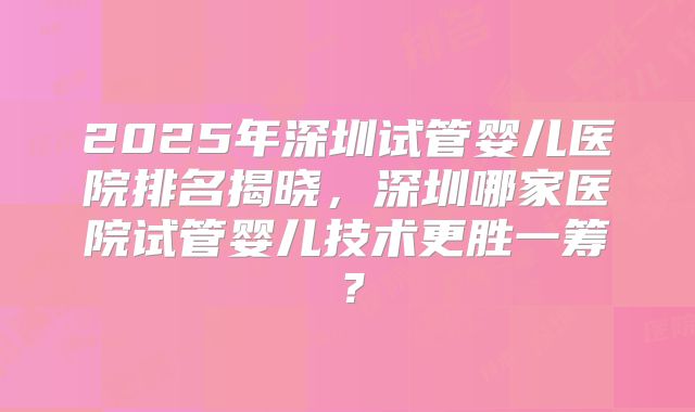 2025年深圳试管婴儿医院排名揭晓,深圳哪家医院试管婴儿技术更胜一筹?