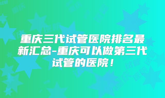 重庆三代试管医院排名最新汇总-重庆可以做第三代试管的医院!