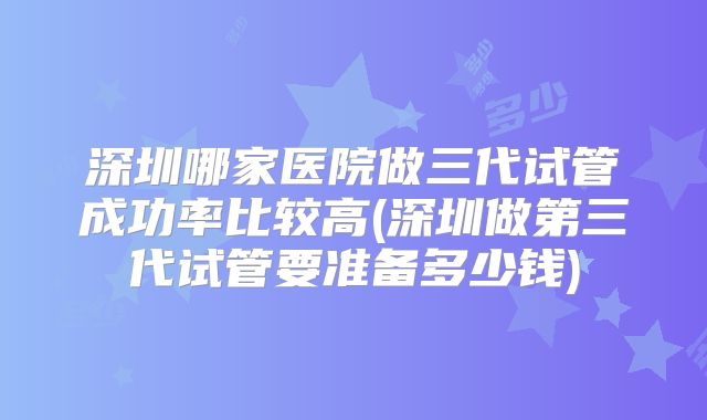 深圳哪家医院做三代试管成功率比较高(深圳做第三代试管要准备多少钱)