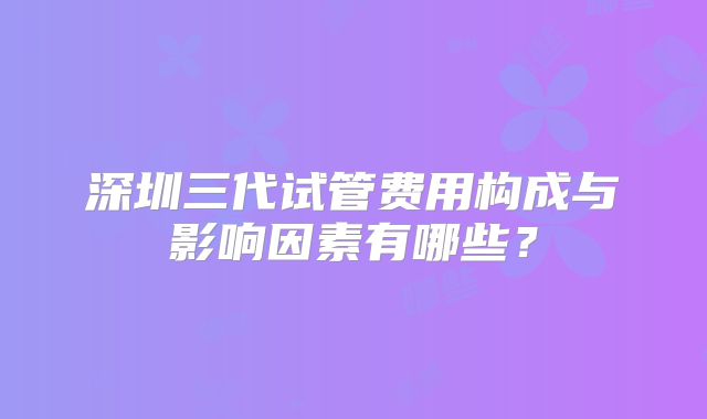 深圳三代试管费用构成与影响因素有哪些？