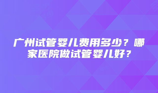 广州试管婴儿费用多少?哪家医院做试管婴儿好?
