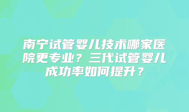 南宁试管婴儿技术哪家医院更专业？三代试管婴儿成功率如何提升？