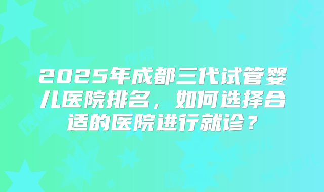 2025年成都三代试管婴儿医院排名,如何选择合适的医院进行就诊?