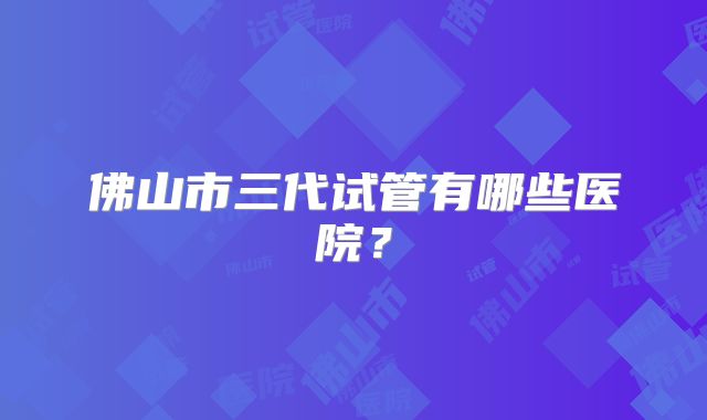 佛山市三代试管有哪些医院？