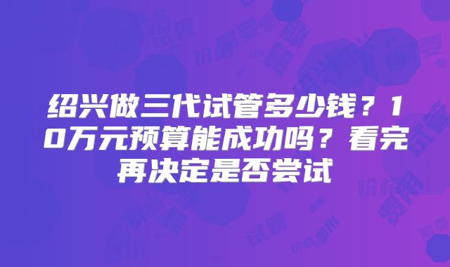 绍兴做三代试管多少钱?10万元预算能成功吗?看完再决定是否尝试