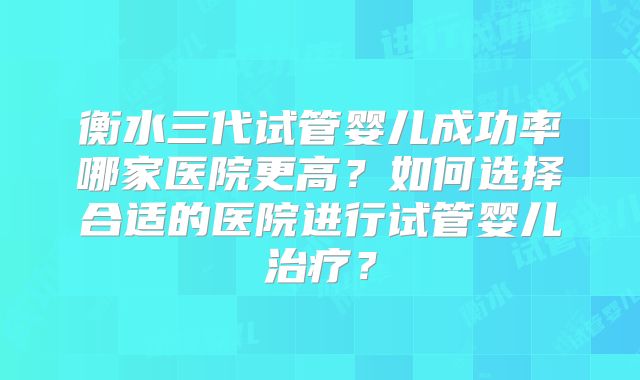 衡水三代试管婴儿成功率哪家医院更高?如何选择合适的医院进行试管婴儿治疗?