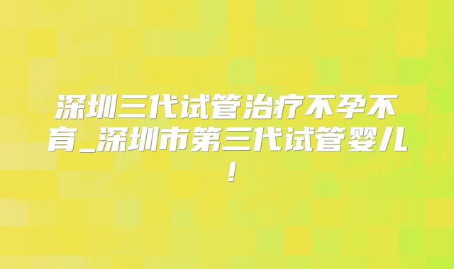 深圳三代试管治疗不孕不育_深圳市第三代试管婴儿!