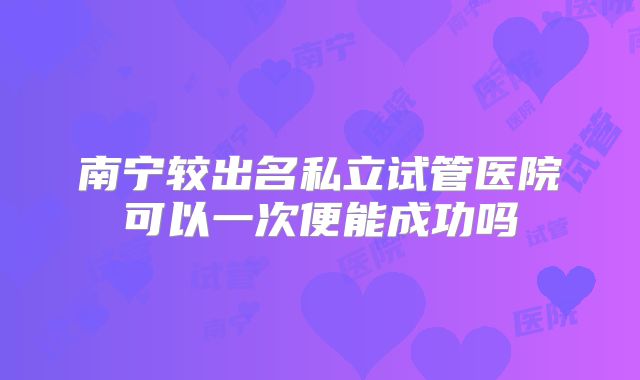 南宁较出名私立试管医院可以一次便能成功吗