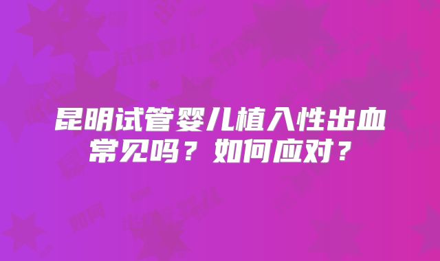 昆明试管婴儿植入性出血常见吗?如何应对?