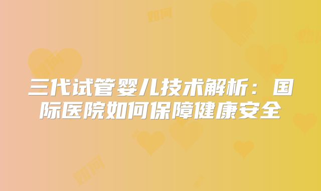 三代试管婴儿技术解析：国际医院如何保障健康安全