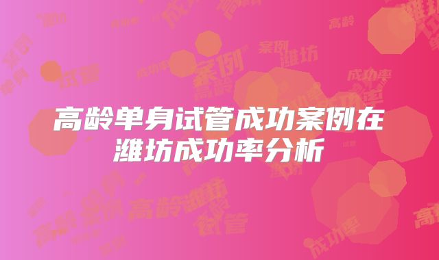 高龄单身试管成功案例在潍坊成功率分析