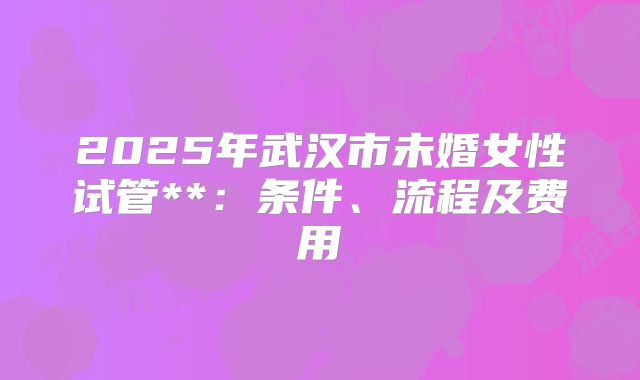 2025年武汉市未婚女性试管**:条件、流程及费用