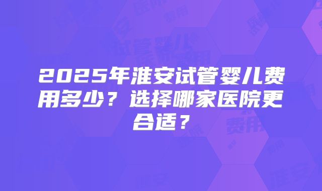 2025年淮安试管婴儿费用多少？选择哪家医院更合适？