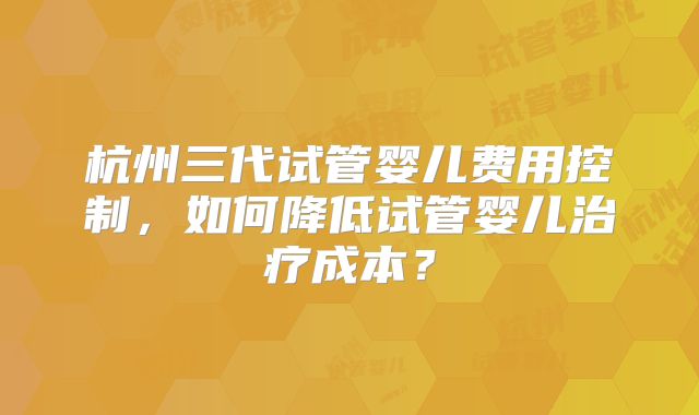 杭州三代试管婴儿费用控制，如何降低试管婴儿治疗成本？
