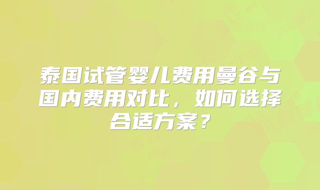 泰国试管婴儿费用曼谷与国内费用对比，如何选择合适方案？