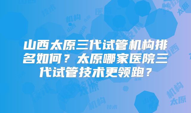 山西太原三代试管机构排名如何？太原哪家医院三代试管技术更领跑？