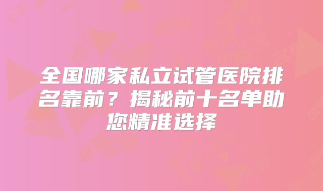 全国哪家私立试管医院排名靠前?揭秘前十名单助您精准选择