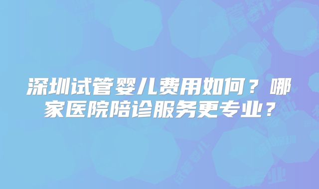 深圳试管婴儿费用如何?哪家医院陪诊服务更专业?