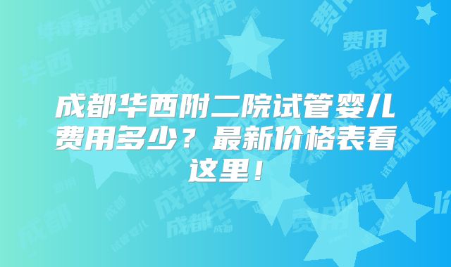成都华西附二院试管婴儿费用多少？最新价格表看这里！