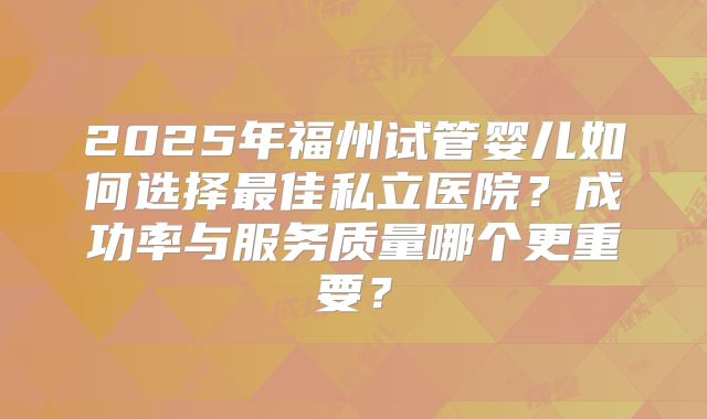 2025年福州试管婴儿如何选择最佳私立医院？成功率与服务质量哪个更重要？