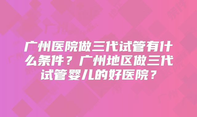广州医院做三代试管有什么条件?广州地区做三代试管婴儿的好医院?