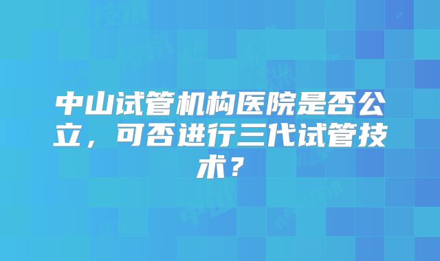 中山试管机构医院是否公立,可否进行三代试管技术?