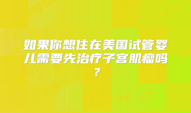 如果你想住在美国试管婴儿需要先治疗子宫肌瘤吗？