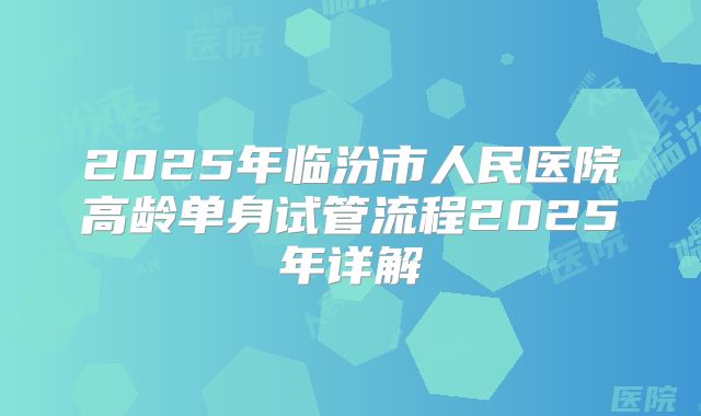 2025年临汾市人民医院高龄单身试管流程2025年详解